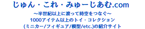 じゅん・これ・みゅーじあむ.com 〜1000アイテム以上のトイ・コレクション(ミニカー/フィギュア/模型/etc.)の紹介サイト〜